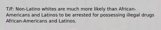 T/F: Non-Latino whites are much more likely than African-Americans and Latinos to be arrested for possessing illegal drugs African-Americans and Latinos.