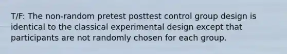 T/F: The non-random pretest posttest control group design is identical to the classical experimental design except that participants are not randomly chosen for each group.