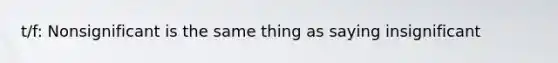 t/f: Nonsignificant is the same thing as saying insignificant