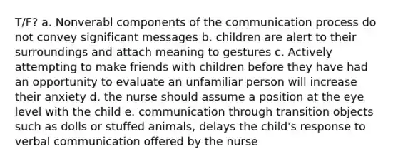 T/F? a. Nonverabl components of the communication process do not convey significant messages b. children are alert to their surroundings and attach meaning to gestures c. Actively attempting to make friends with children before they have had an opportunity to evaluate an unfamiliar person will increase their anxiety d. the nurse should assume a position at the eye level with the child e. communication through transition objects such as dolls or stuffed animals, delays the child's response to verbal communication offered by the nurse