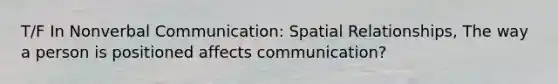 T/F In Nonverbal Communication: Spatial Relationships, The way a person is positioned affects communication?