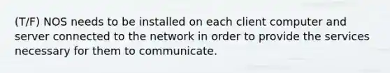 (T/F) NOS needs to be installed on each client computer and server connected to the network in order to provide the services necessary for them to communicate.