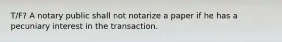 T/F? A notary public shall not notarize a paper if he has a pecuniary interest in the transaction.