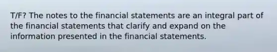 T/F? The notes to the financial statements are an integral part of the financial statements that clarify and expand on the information presented in the financial statements.