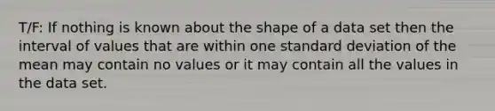 T/F: If nothing is known about the shape of a data set then the interval of values that are within one <a href='https://www.questionai.com/knowledge/kqGUr1Cldy-standard-deviation' class='anchor-knowledge'>standard deviation</a> of the mean may contain no values or it may contain all the values in the data set.