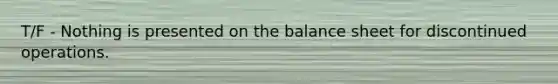 T/F - Nothing is presented on the balance sheet for discontinued operations.