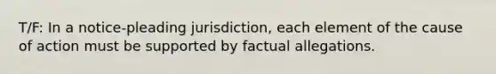 T/F: In a notice-pleading jurisdiction, each element of the cause of action must be supported by factual allegations.