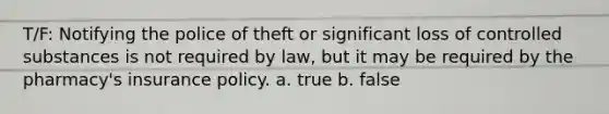 T/F: Notifying the police of theft or significant loss of controlled substances is not required by law, but it may be required by the pharmacy's insurance policy. a. true b. false