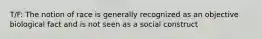 T/F: The notion of race is generally recognized as an objective biological fact and is not seen as a social construct