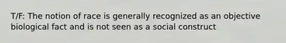 T/F: The notion of race is generally recognized as an objective biological fact and is not seen as a social construct