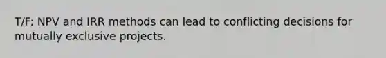 T/F: NPV and IRR methods can lead to conflicting decisions for mutually exclusive projects.