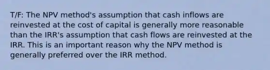 T/F: The NPV method's assumption that cash inflows are reinvested at the cost of capital is generally more reasonable than the IRR's assumption that cash flows are reinvested at the IRR. This is an important reason why the NPV method is generally preferred over the IRR method.