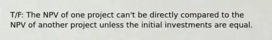 T/F: The NPV of one project can't be directly compared to the NPV of another project unless the initial investments are equal.