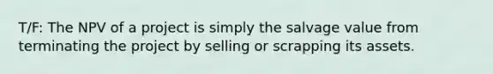 T/F: The NPV of a project is simply the salvage value from terminating the project by selling or scrapping its assets.