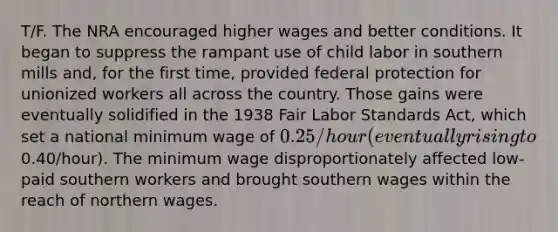 T/F. The NRA encouraged higher wages and better conditions. It began to suppress the rampant use of child labor in southern mills and, for the first time, provided federal protection for unionized workers all across the country. Those gains were eventually solidified in the 1938 Fair Labor Standards Act, which set a national minimum wage of 0.25/hour (eventually rising to0.40/hour). The minimum wage disproportionately affected low-paid southern workers and brought southern wages within the reach of northern wages.