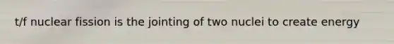 t/f nuclear fission is the jointing of two nuclei to create energy