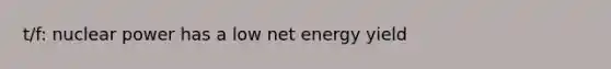 t/f: nuclear power has a low net energy yield