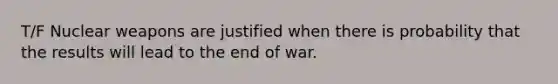 T/F Nuclear weapons are justified when there is probability that the results will lead to the end of war.