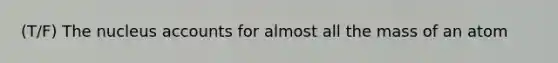 (T/F) The nucleus accounts for almost all the mass of an atom