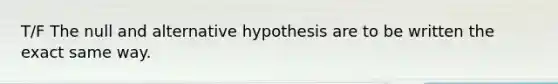 T/F The null and alternative hypothesis are to be written the exact same way.