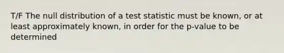 T/F The null distribution of a test statistic must be known, or at least approximately known, in order for the p-value to be determined