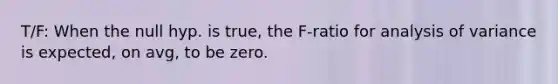 T/F: When the null hyp. is true, the F-ratio for analysis of variance is expected, on avg, to be zero.