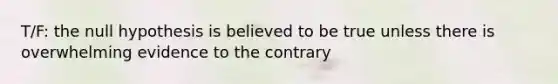 T/F: the null hypothesis is believed to be true unless there is overwhelming evidence to the contrary