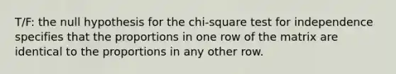 T/F: the null hypothesis for the chi-square test for independence specifies that the proportions in one row of the matrix are identical to the proportions in any other row.