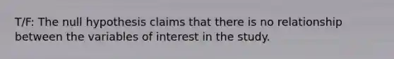 T/F: The null hypothesis claims that there is no relationship between the variables of interest in the study.