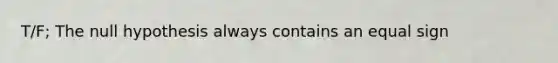 T/F; The null hypothesis always contains an equal sign