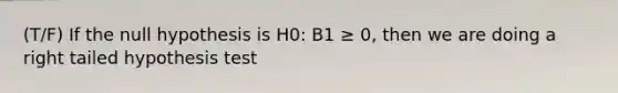 (T/F) If the null hypothesis is H0: B1 ≥ 0, then we are doing a right tailed hypothesis test