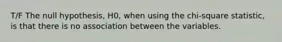 T/F The null hypothesis, H0, when using the chi-square statistic, is that there is no association between the variables.