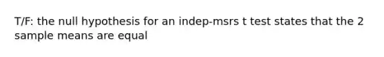 T/F: the null hypothesis for an indep-msrs t test states that the 2 sample means are equal