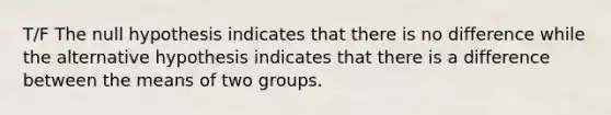 T/F The null hypothesis indicates that there is no difference while the alternative hypothesis indicates that there is a difference between the means of two groups.