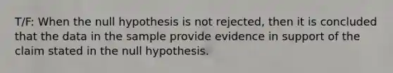 T/F: When the null hypothesis is not rejected, then it is concluded that the data in the sample provide evidence in support of the claim stated in the null hypothesis.