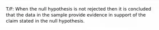 T/F: When the null hypothesis is not rejected then it is concluded that the data in the sample provide evidence in support of the claim stated in the null hypothesis.