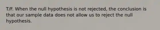 T/F. When the null hypothesis is not rejected, the conclusion is that our sample data does not allow us to reject the null hypothesis.