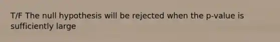 T/F The null hypothesis will be rejected when the p-value is sufficiently large