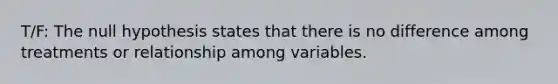 T/F: The null hypothesis states that there is no difference among treatments or relationship among variables.