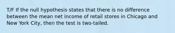 T/F If the null hypothesis states that there is no difference between the mean net income of retail stores in Chicago and New York City, then the test is two-tailed.