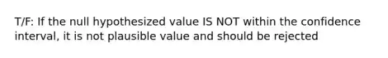 T/F: If the null hypothesized value IS NOT within the confidence interval, it is not plausible value and should be rejected