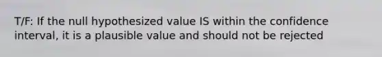 T/F: If the null hypothesized value IS within the confidence interval, it is a plausible value and should not be rejected