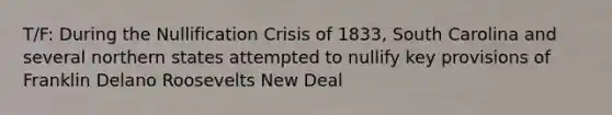 T/F: During the Nullification Crisis of 1833, South Carolina and several northern states attempted to nullify key provisions of Franklin Delano Roosevelts New Deal