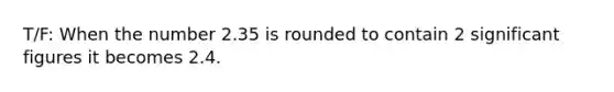T/F: When the number 2.35 is rounded to contain 2 significant figures it becomes 2.4.