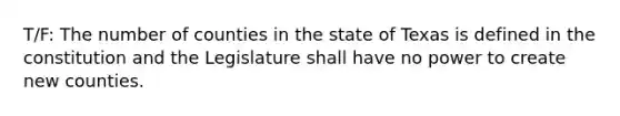 T/F: The number of counties in the state of Texas is defined in the constitution and the Legislature shall have no power to create new counties.