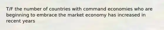 T/F the number of countries with command economies who are beginning to embrace the market economy has increased in recent years