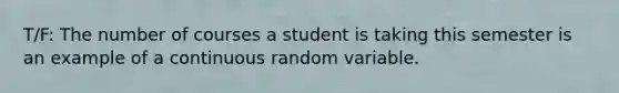 T/F: The number of courses a student is taking this semester is an example of a continuous random variable.