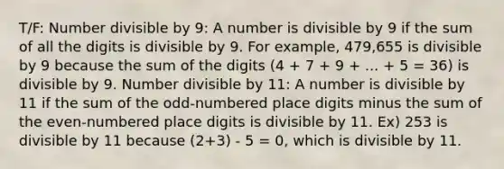 T/F: Number divisible by 9: A number is divisible by 9 if the sum of all the digits is divisible by 9. For example, 479,655 is divisible by 9 because the sum of the digits (4 + 7 + 9 + ... + 5 = 36) is divisible by 9. Number divisible by 11: A number is divisible by 11 if the sum of the odd-numbered place digits minus the sum of the even-numbered place digits is divisible by 11. Ex) 253 is divisible by 11 because (2+3) - 5 = 0, which is divisible by 11.