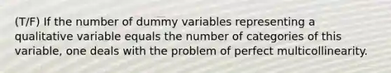 (T/F) If the number of dummy variables representing a qualitative variable equals the number of categories of this variable, one deals with the problem of perfect multicollinearity.