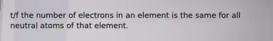 t/f the number of electrons in an element is the same for all neutral atoms of that element.